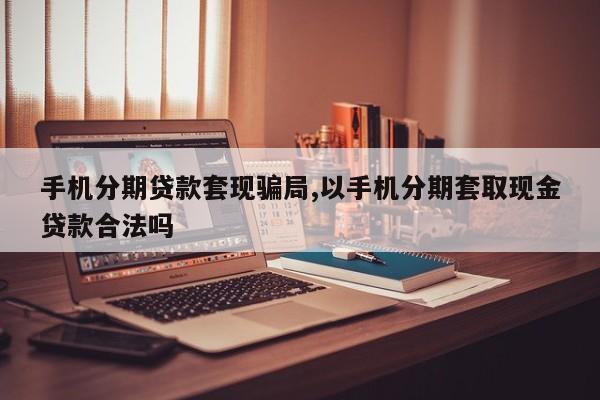 手机分期贷款套现骗局,以手机分期套取现金贷款合法吗