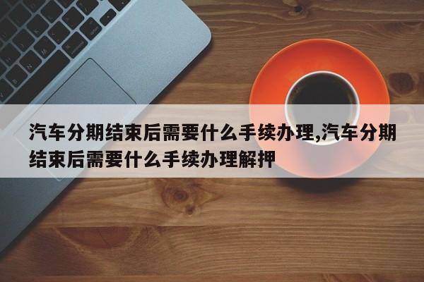 汽车分期结束后需要什么手续办理,汽车分期结束后需要什么手续办理解押
