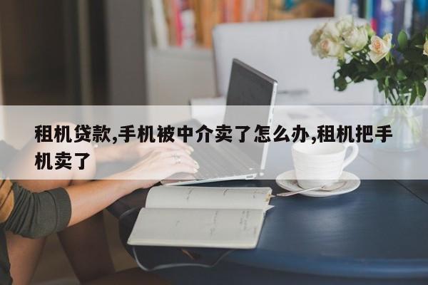 租机贷款,手机被中介卖了怎么办,租机把手机卖了