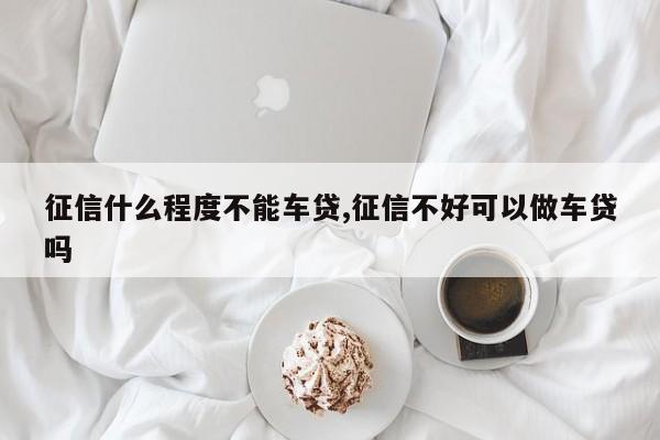 征信什么程度不能车贷,征信不好可以做车贷吗