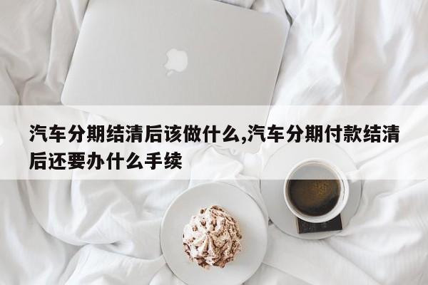 汽车分期结清后该做什么,汽车分期付款结清后还要办什么手续