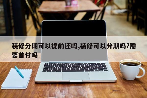 装修分期可以提前还吗,装修可以分期吗?需要首付吗
