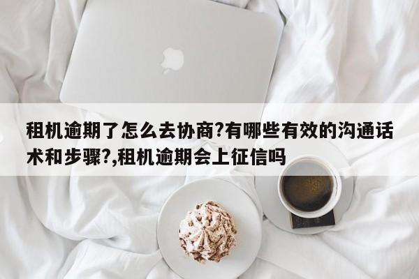 租机逾期了怎么去协商?有哪些有效的沟通话术和步骤?,租机逾期会上征信吗