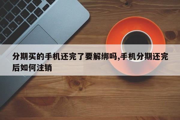 分期买的手机还完了要解绑吗,手机分期还完后如何注销