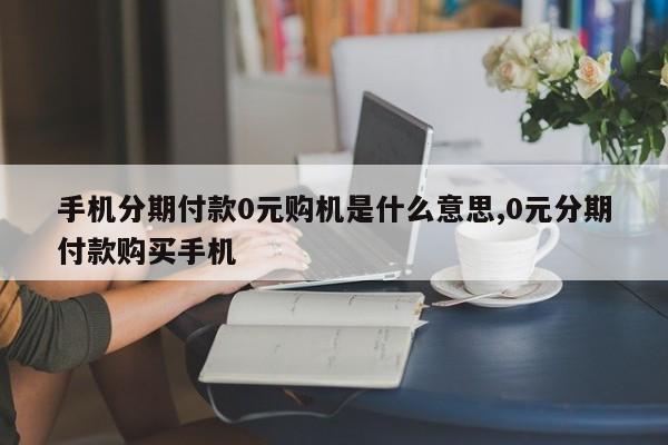 手机分期付款0元购机是什么意思,0元分期付款购买手机