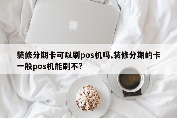 装修分期卡可以刷pos机吗,装修分期的卡一般pos机能刷不?