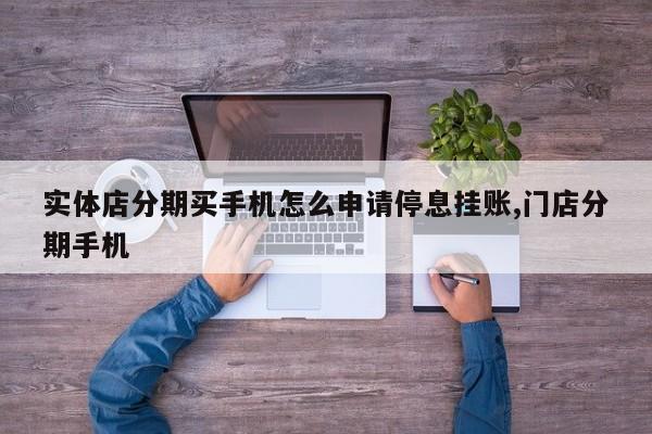 实体店分期买手机怎么申请停息挂账,门店分期手机